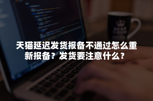 天猫延迟发货报备不通过怎么重新报备？发货要注意什么？