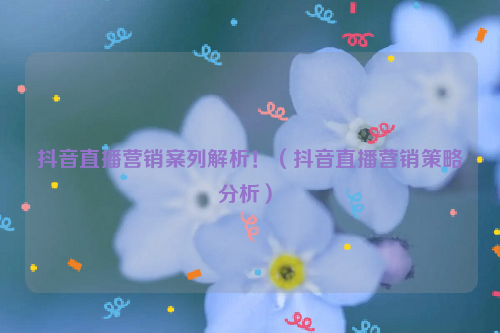营销案列解析！（抖音直播营销策略分析）
