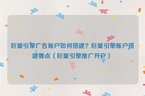 巨量引擎广告账户如何搭建？巨量引擎账户搭建要点（巨量引擎推广开户）