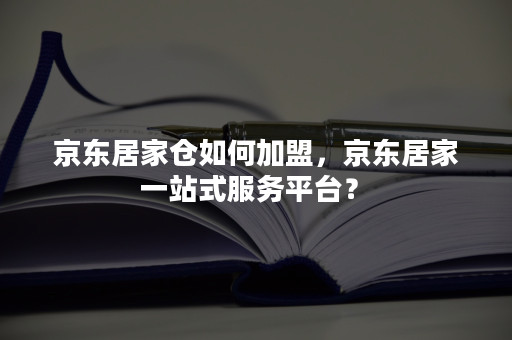 京东居家仓如何加盟,京东居家一站式服务平台?